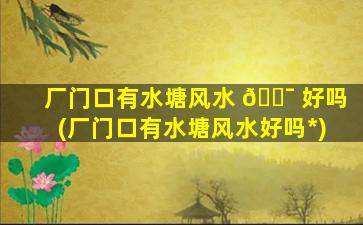 厂门口有水塘风水 🐯 好吗(厂门口有水塘风水好吗*
)